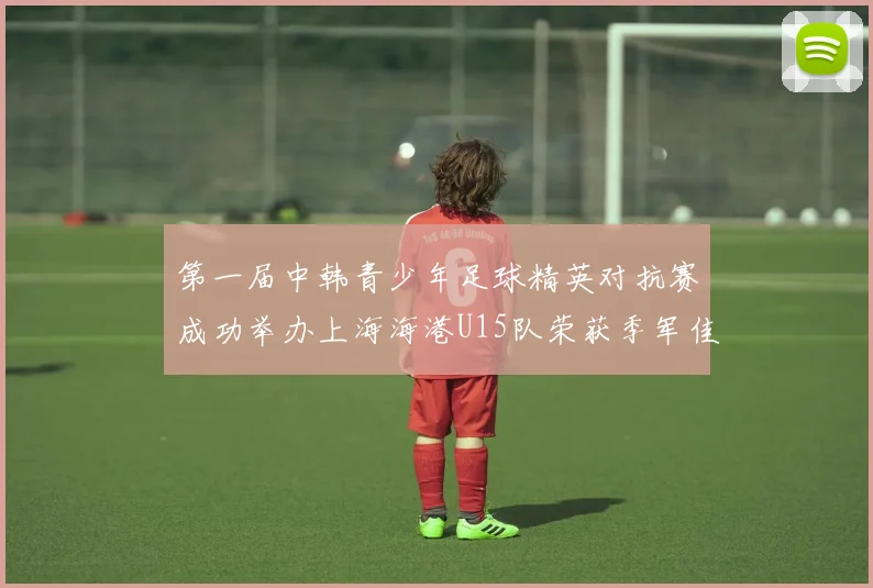 第一届中韩青少年足球精英对抗赛成功举办上海海港U15队荣获季军佳绩