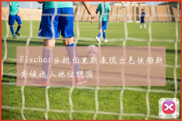 Fischer分析伯里斯表现出色快船新秀候选人地位稳固