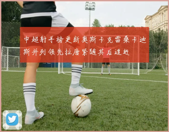 中超射手榜更新奥斯卡克雷桑卡迪斯并列领先拉唐紧随其后追赶