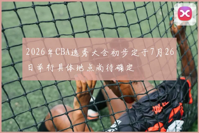 2026年CBA选秀大会初步定于7月26日举行具体地点尚待确定