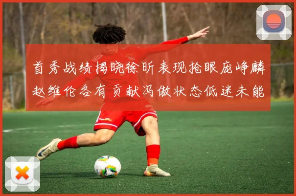 首秀战绩揭晓徐昕表现抢眼庞峥麟赵维伦各有贡献冯傲状态低迷未能得分