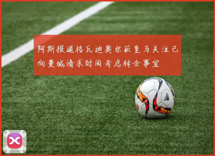 阿斯报道格瓦迪奥尔获皇马关注已向曼城请求时间考虑转会事宜