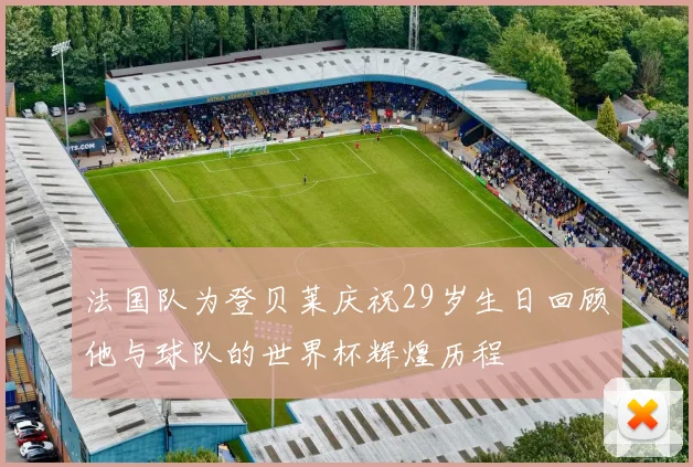 法国队为登贝莱庆祝29岁生日回顾他与球队的世界杯辉煌历程