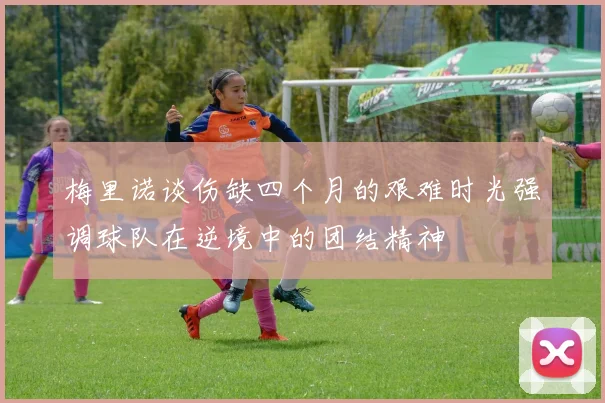 梅里诺谈伤缺四个月的艰难时光强调球队在逆境中的团结精神