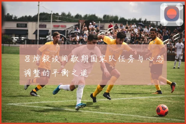 吕焯毅谈间歇期国家队任务与心态调整的平衡之道