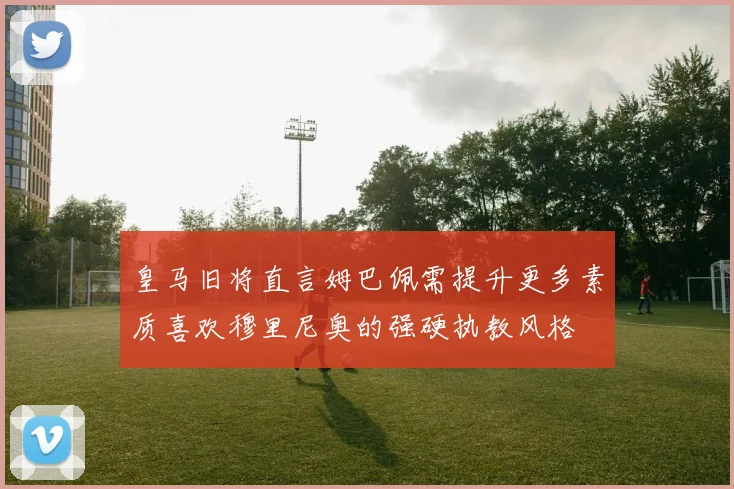 皇马旧将直言姆巴佩需提升更多素质喜欢穆里尼奥的强硬执教风格