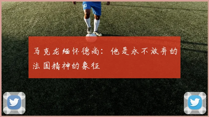 马克龙缅怀德尚：他是永不放弃的法国精神的象征