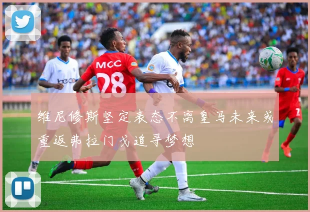 维尼修斯坚定表态不离皇马未来或重返弗拉门戈追寻梦想